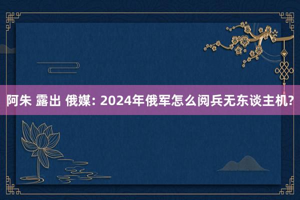 阿朱 露出 俄媒: 2024年俄军怎么阅兵无东谈主机?