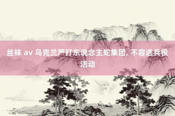 丝袜 av 乌克兰严打东说念主蛇集团， 不容逃兵役活动