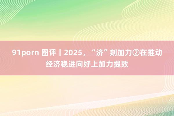 91porn 图评丨2025，“济”刻加力②在推动经济稳进向好上加力提效