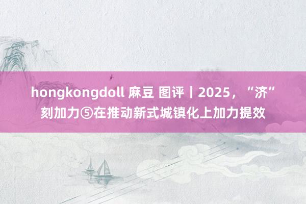 hongkongdoll 麻豆 图评丨2025，“济”刻加力⑤在推动新式城镇化上加力提效
