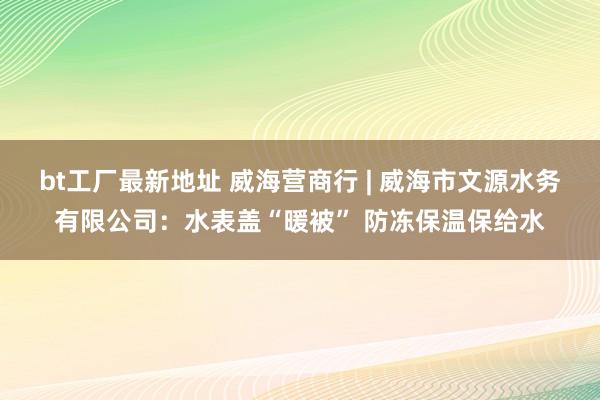 bt工厂最新地址 威海营商行 | 威海市文源水务有限公司：水表盖“暖被” 防冻保温保给水