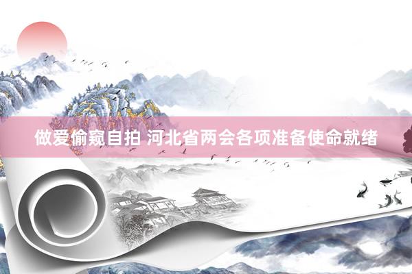 做爱偷窥自拍 河北省两会各项准备使命就绪