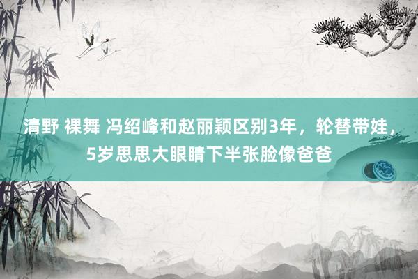 清野 裸舞 冯绍峰和赵丽颖区别3年，轮替带娃，5岁思思大眼睛下半张脸像爸爸