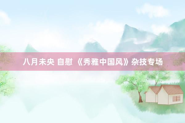 八月未央 自慰 《秀雅中国风》杂技专场