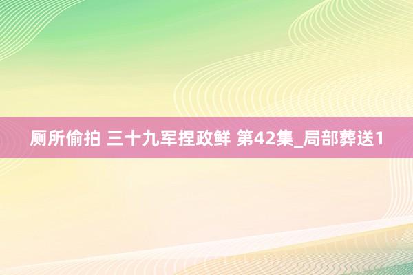 厕所偷拍 三十九军捏政鲜 第42集_局部葬送1