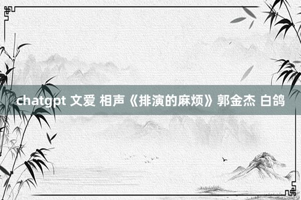 chatgpt 文爱 相声《排演的麻烦》郭金杰 白鸽