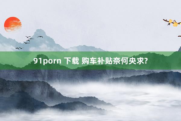 91porn 下载 购车补贴奈何央求?