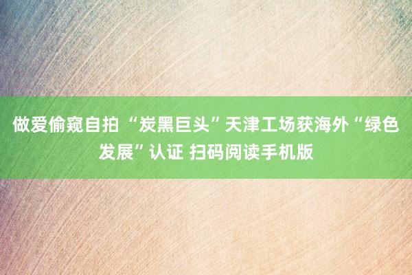 做爱偷窥自拍 “炭黑巨头”天津工场获海外“绿色发展”认证 扫码阅读手机版