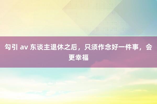 勾引 av 东谈主退休之后，只须作念好一件事，会更幸福