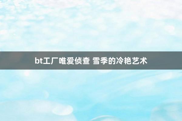 bt工厂唯爱侦查 雪季的冷艳艺术