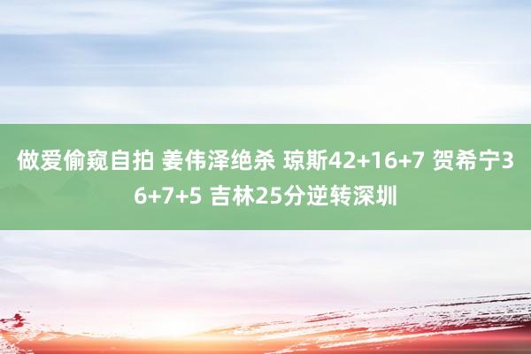 做爱偷窥自拍 姜伟泽绝杀 琼斯42+16+7 贺希宁36+7+5 吉林25分逆转深圳