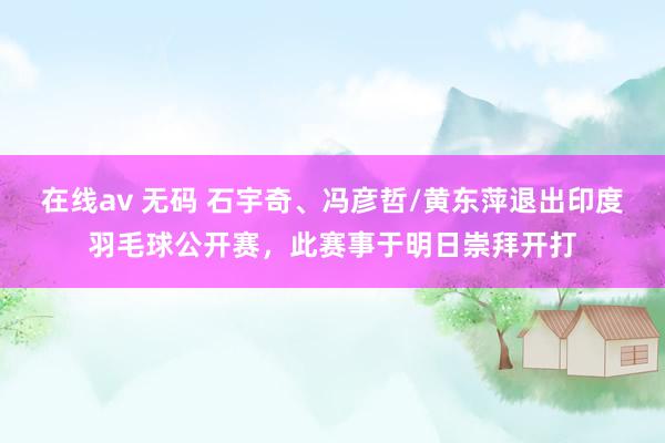 在线av 无码 石宇奇、冯彦哲/黄东萍退出印度羽毛球公开赛，此赛事于明日崇拜开打