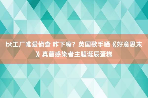 bt工厂唯爱侦查 咋下嘴？英国歌手晒《好意思末》真菌感染者主题诞辰蛋糕