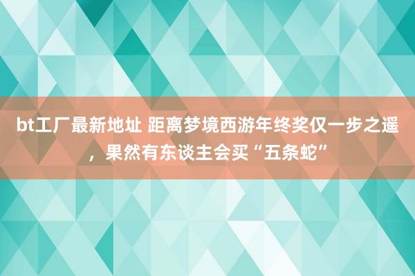 bt工厂最新地址 距离梦境西游年终奖仅一步之遥，果然有东谈主会买“五条蛇”
