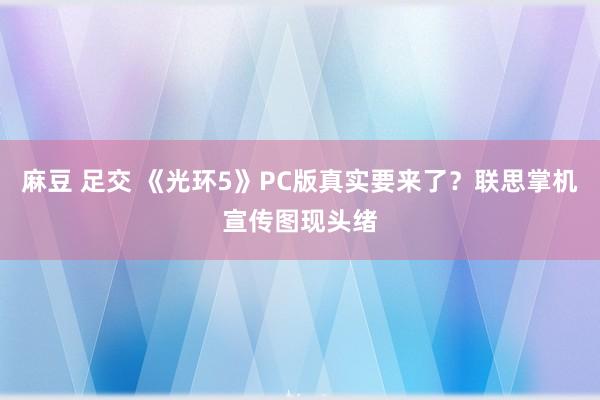麻豆 足交 《光环5》PC版真实要来了？联思掌机宣传图现头绪