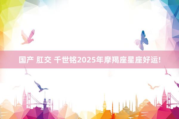 国产 肛交 千世铭2025年摩羯座星座好运!