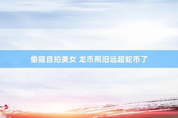 偷窥自拍美女 龙币照旧远超蛇币了