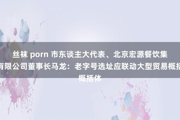 丝袜 porn 市东谈主大代表、北京宏源餐饮集团有限公司董事长马龙：老字号选址应联动大型贸易概括体