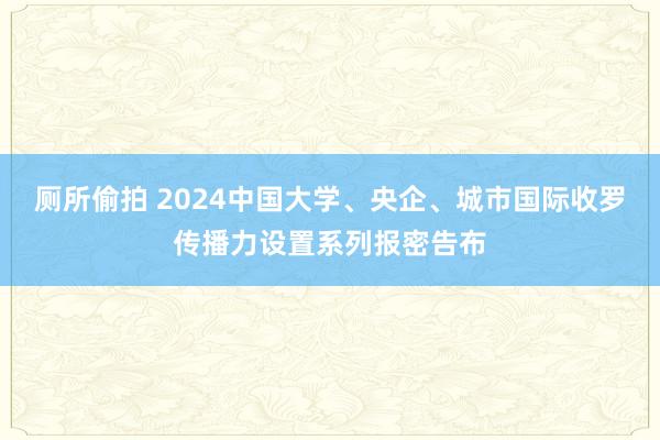 厕所偷拍 2024中国大学、央企、城市国际收罗传播力设置系列报密告布