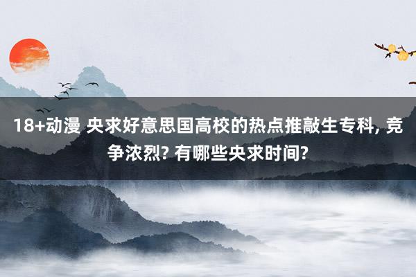 18+动漫 央求好意思国高校的热点推敲生专科， 竞争浓烈? 有哪些央求时间?