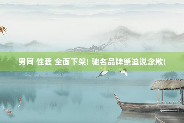 男同 性愛 全面下架! 驰名品牌蹙迫说念歉!