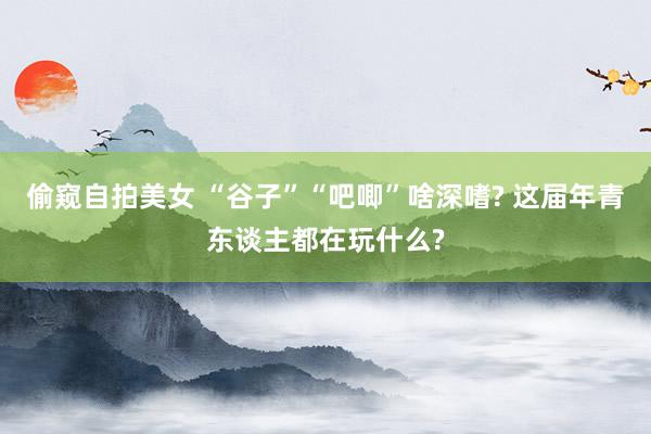 偷窥自拍美女 “谷子”“吧唧”啥深嗜? 这届年青东谈主都在玩什么?