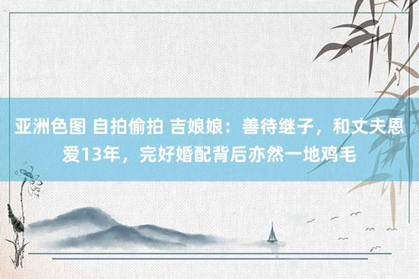 亚洲色图 自拍偷拍 吉娘娘：善待继子，和丈夫恩爱13年，完好婚配背后亦然一地鸡毛
