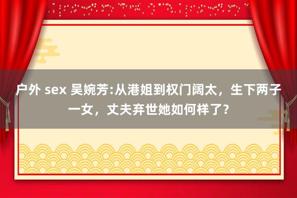 户外 sex 吴婉芳:从港姐到权门阔太，生下两子一女，丈夫弃世她如何样了？