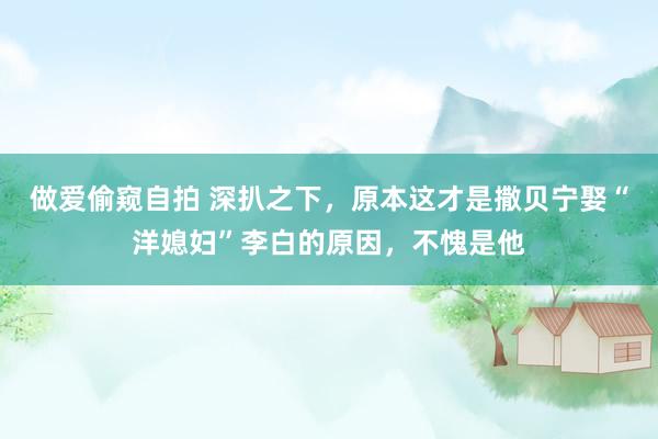 做爱偷窥自拍 深扒之下，原本这才是撒贝宁娶“洋媳妇”李白的原因，不愧是他