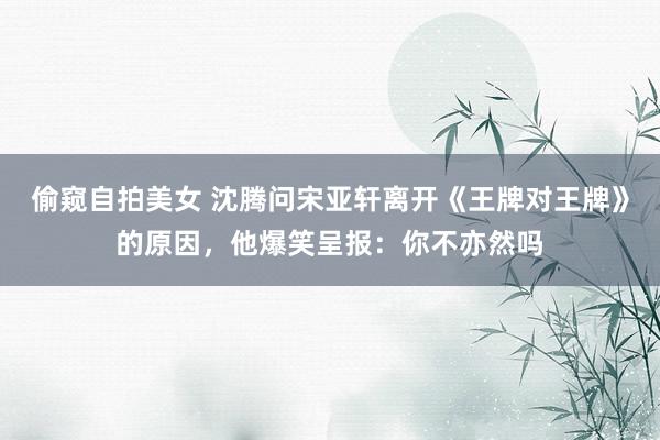 偷窥自拍美女 沈腾问宋亚轩离开《王牌对王牌》的原因，他爆笑呈报：你不亦然吗