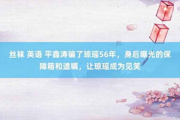 丝袜 英语 平鑫涛骗了琼瑶56年，身后曝光的保障箱和遗嘱，让琼瑶成为见笑
