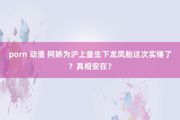porn 动漫 阿娇为沪上皇生下龙凤胎这次实锤了？真相安在？
