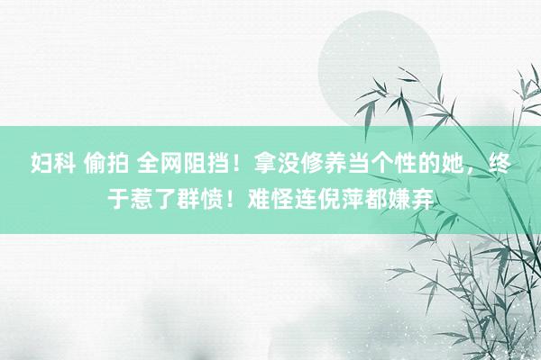 妇科 偷拍 全网阻挡！拿没修养当个性的她，终于惹了群愤！难怪连倪萍都嫌弃