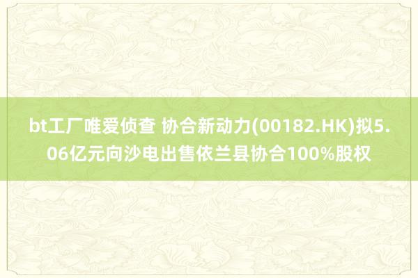 bt工厂唯爱侦查 协合新动力(00182.HK)拟5.06亿元向沙电出售依兰县协合100%股权
