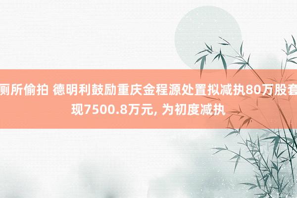厕所偷拍 德明利鼓励重庆金程源处置拟减执80万股套现7500.8万元， 为初度减执
