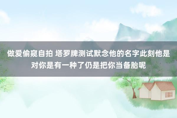 做爱偷窥自拍 塔罗牌测试默念他的名字此刻他是对你是有一种了仍是把你当备胎呢