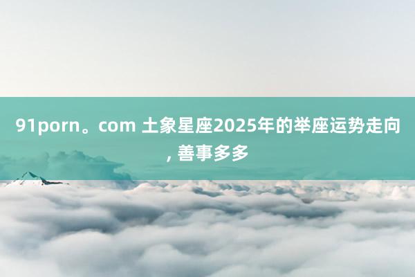 91porn。com 土象星座2025年的举座运势走向， 善事多多