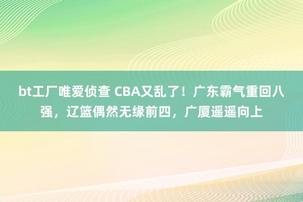 bt工厂唯爱侦查 CBA又乱了！广东霸气重回八强，辽篮偶然无缘前四，广厦遥遥向上
