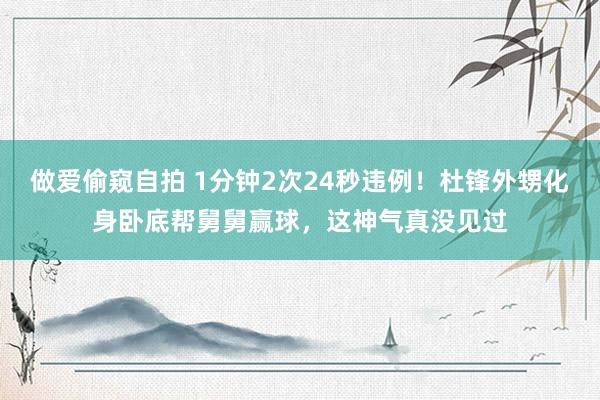 做爱偷窥自拍 1分钟2次24秒违例！杜锋外甥化身卧底帮舅舅赢球，这神气真没见过