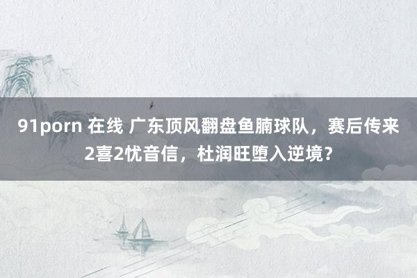 91porn 在线 广东顶风翻盘鱼腩球队，赛后传来2喜2忧音信，杜润旺堕入逆境？
