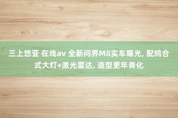 三上悠亚 在线av 全新问界M8实车曝光， 配鸠合式大灯+激光雷达， 造型更年青化