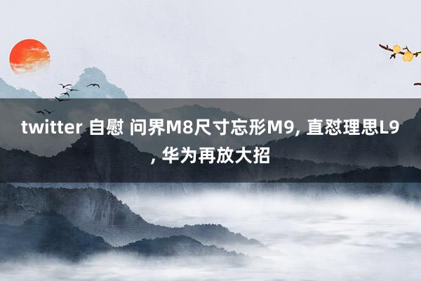 twitter 自慰 问界M8尺寸忘形M9， 直怼理思L9， 华为再放大招