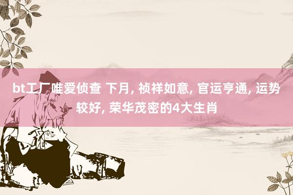 bt工厂唯爱侦查 下月， 祯祥如意， 官运亨通， 运势较好， 荣华茂密的4大生肖