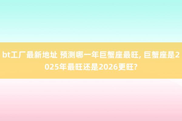 bt工厂最新地址 预测哪一年巨蟹座最旺， 巨蟹座是2025年最旺还是2026更旺?