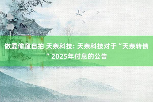 做爱偷窥自拍 天奈科技: 天奈科技对于“天奈转债”2025年付息的公告