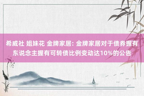 希威社 姐妹花 金牌家居: 金牌家居对于债券握有东说念主握有可转债比例变动达10%的公告