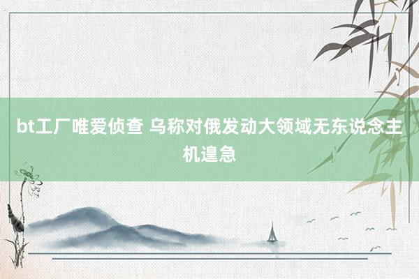bt工厂唯爱侦查 乌称对俄发动大领域无东说念主机遑急