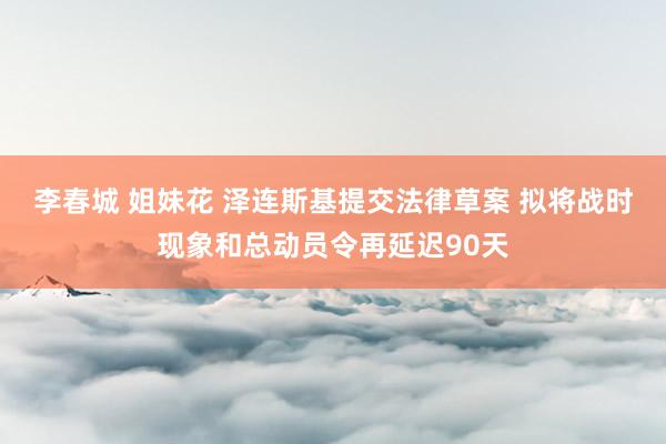 李春城 姐妹花 泽连斯基提交法律草案 拟将战时现象和总动员令再延迟90天