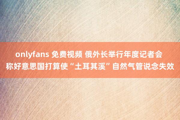 onlyfans 免费视频 俄外长举行年度记者会 称好意思国打算使“土耳其溪”自然气管说念失效