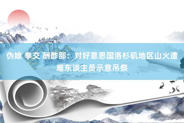 伪娘 拳交 酬酢部：对好意思国洛杉矶地区山火遭难东谈主员示意吊祭
